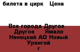 2 билета в цирк › Цена ­ 800 - Все города Другое » Другое   . Ямало-Ненецкий АО,Новый Уренгой г.